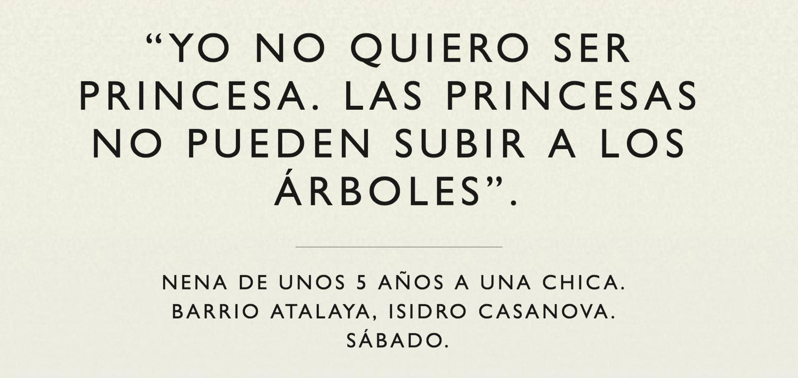 "I don't wanna be a princess. Princesses can't climb trees." — Girl of about 5 to a young woman, Barrio Atlaya, Isidro Casanova. Saturday.